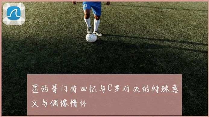 墨西哥门将回忆与C罗对决的特殊意义与偶像情怀