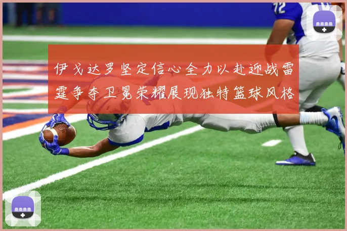 伊戈达罗坚定信心全力以赴迎战雷霆争夺卫冕荣耀展现独特篮球风格