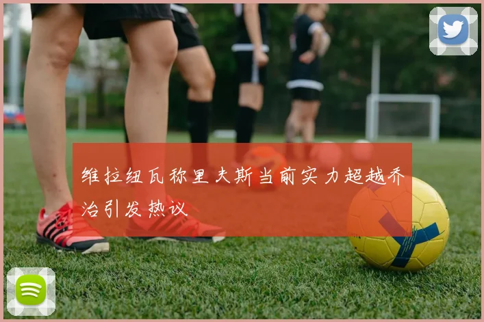 维拉纽瓦称里夫斯当前实力超越乔治引发热议