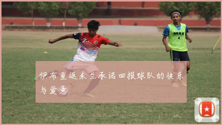 伊布重返米兰承诺回报球队的快乐与爱意