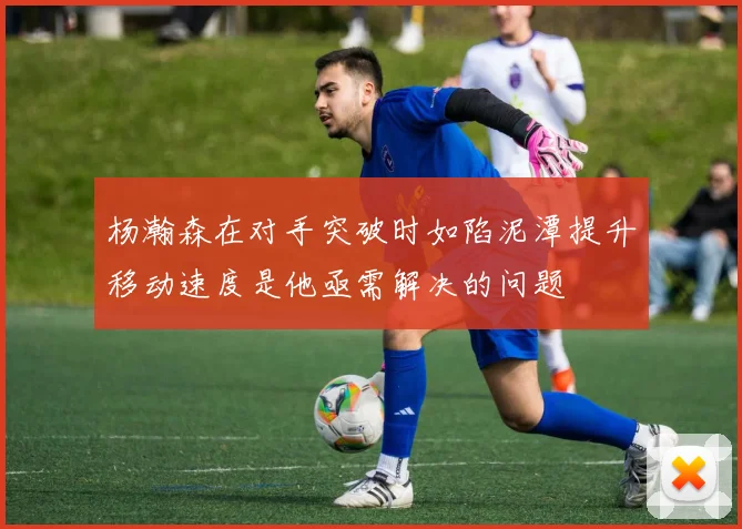 杨瀚森在对手突破时如陷泥潭提升移动速度是他亟需解决的问题