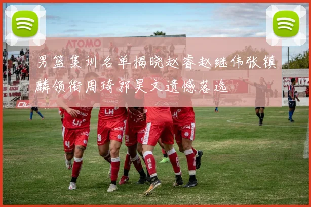 男篮集训名单揭晓赵睿赵继伟张镇麟领衔周琦郭昊文遗憾落选