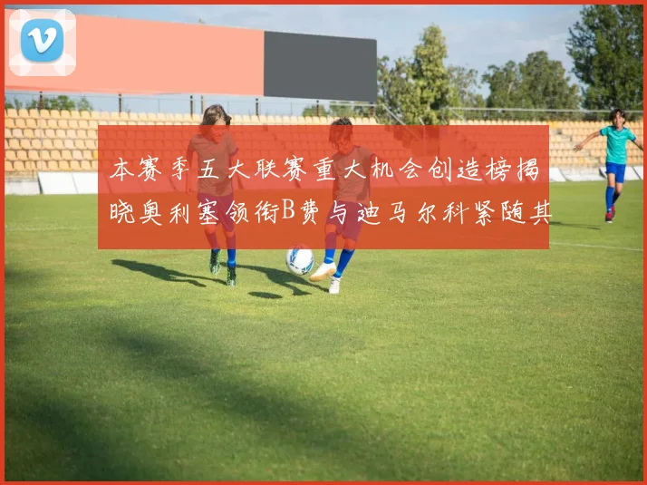 本赛季五大联赛重大机会创造榜揭晓奥利塞领衔B费与迪马尔科紧随其后