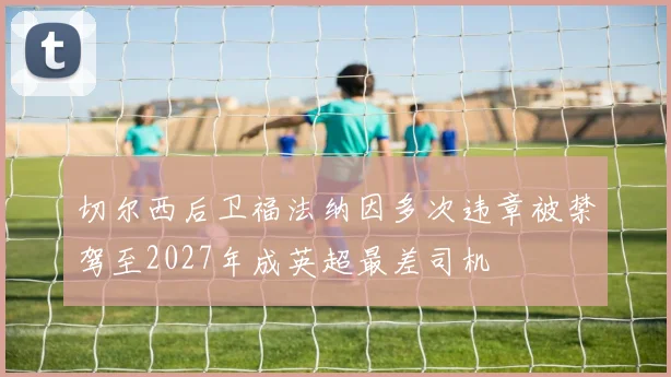 切尔西后卫福法纳因多次违章被禁驾至2027年成英超最差司机