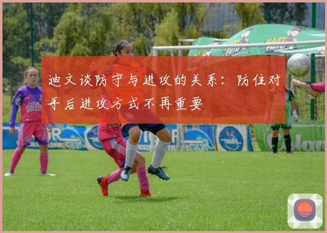 迪文谈防守与进攻的关系：防住对手后进攻方式不再重要
