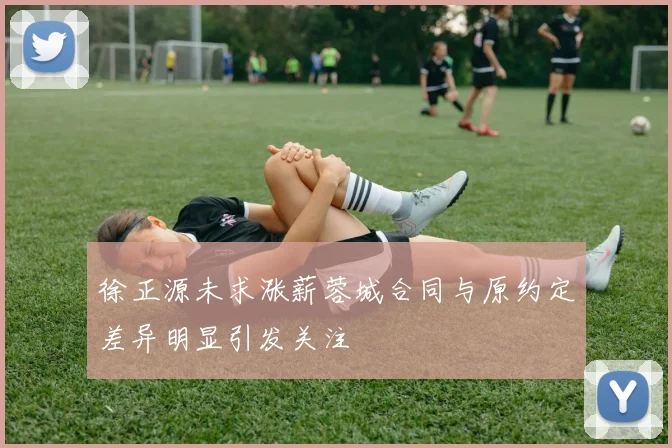 徐正源未求涨薪蓉城合同与原约定差异明显引发关注