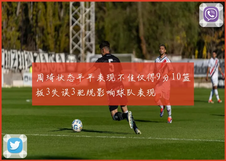周琦状态平平表现不佳仅得9分10篮板3失误3犯规影响球队表现