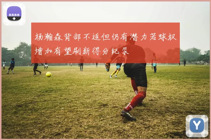 杨瀚森背部不适但仍有潜力若球权增加有望刷新得分纪录