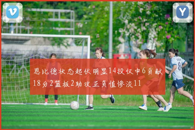恩比德状态起伏明显14投仅中6贡献18分2篮板2助攻正负值惨淡11