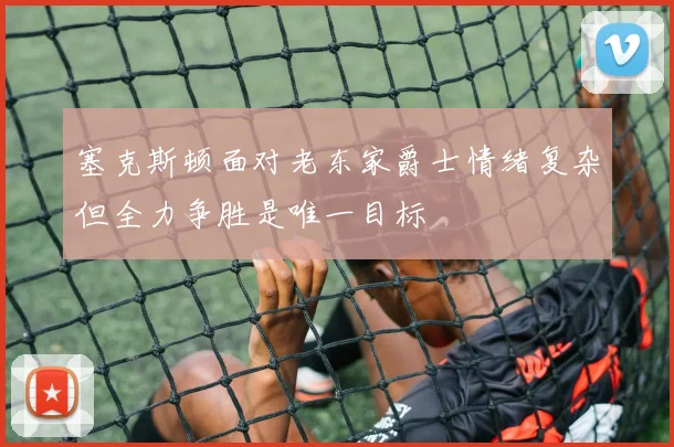 塞克斯顿面对老东家爵士情绪复杂但全力争胜是唯一目标