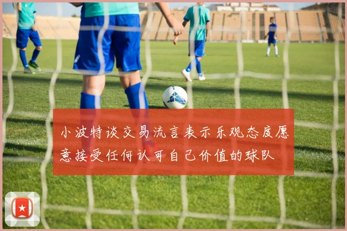 小波特谈交易流言表示乐观态度愿意接受任何认可自己价值的球队