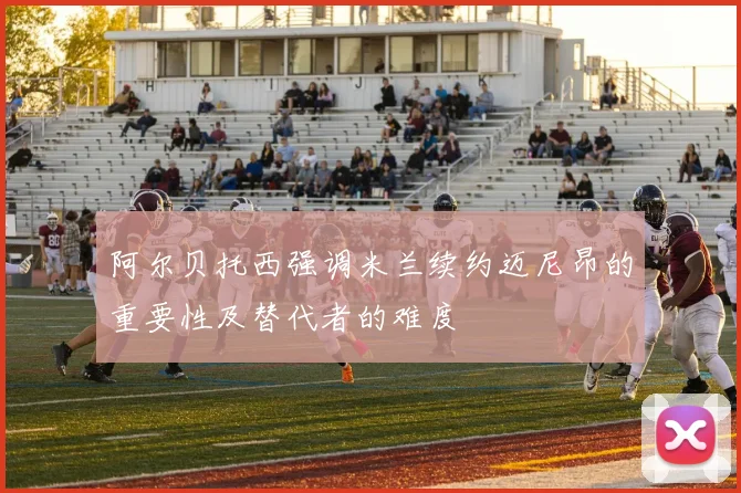 阿尔贝托西强调米兰续约迈尼昂的重要性及替代者的难度