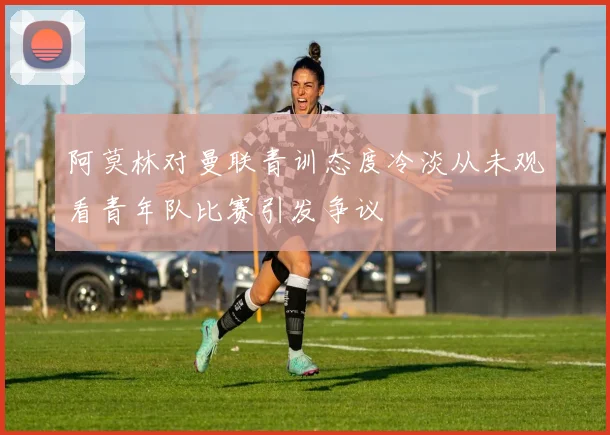 阿莫林对曼联青训态度冷淡从未观看青年队比赛引发争议