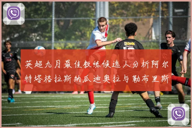 英超九月最佳教练候选人分析阿尔特塔格拉斯纳瓜迪奥拉与勒布里斯的表现