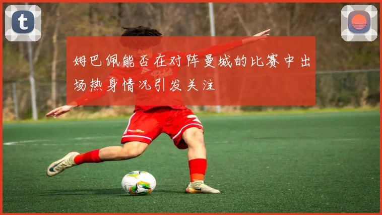 姆巴佩能否在对阵曼城的比赛中出场热身情况引发关注