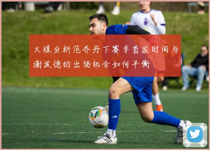 火媒分析范乔丹下赛季首发时间与谢泼德的出场机会如何平衡