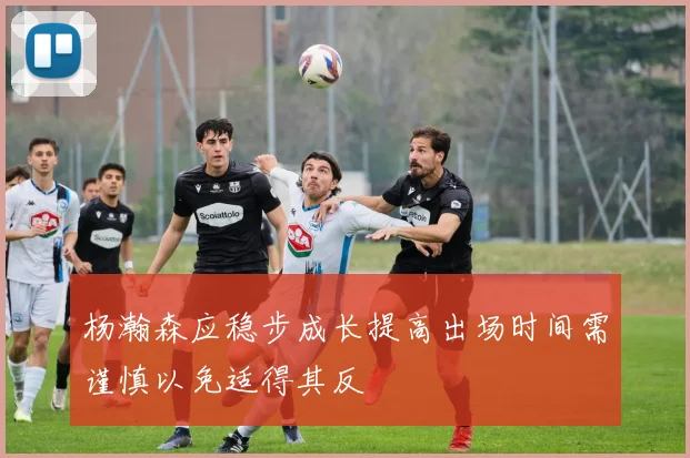 杨瀚森应稳步成长提高出场时间需谨慎以免适得其反