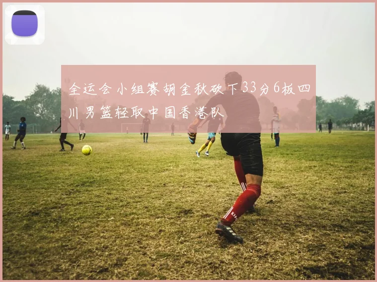 全运会小组赛胡金秋砍下33分6板四川男篮轻取中国香港队