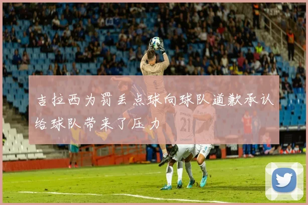 吉拉西为罚丢点球向球队道歉承认给球队带来了压力