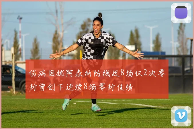 伤病困扰阿森纳防线近8场仅2次零封曾创下连续8场零封佳绩