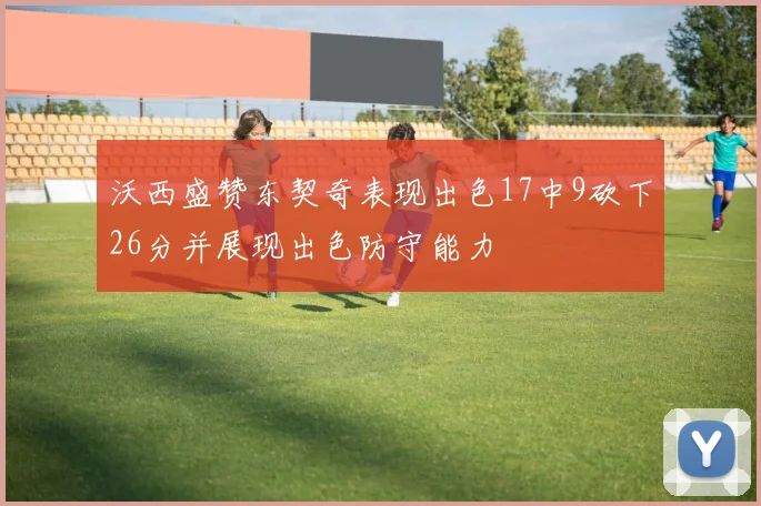 沃西盛赞东契奇表现出色17中9砍下26分并展现出色防守能力