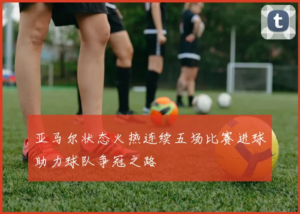 亚马尔状态火热连续五场比赛进球助力球队争冠之路