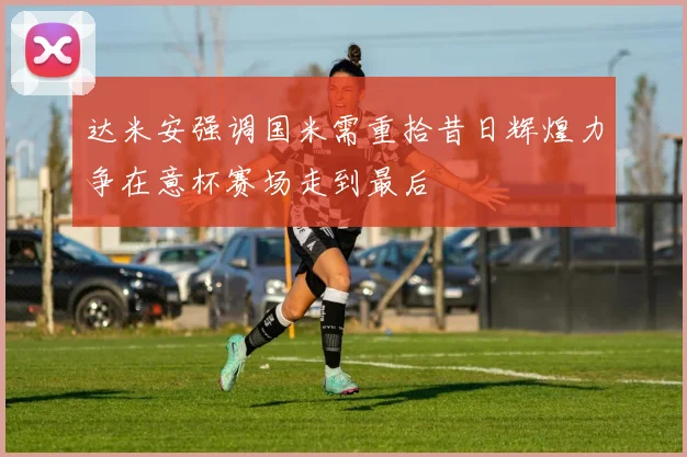 达米安强调国米需重拾昔日辉煌力争在意杯赛场走到最后