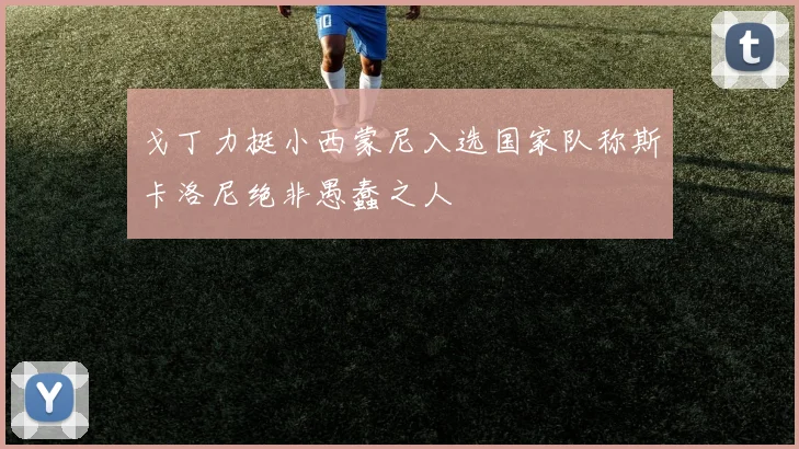 戈丁力挺小西蒙尼入选国家队称斯卡洛尼绝非愚蠢之人