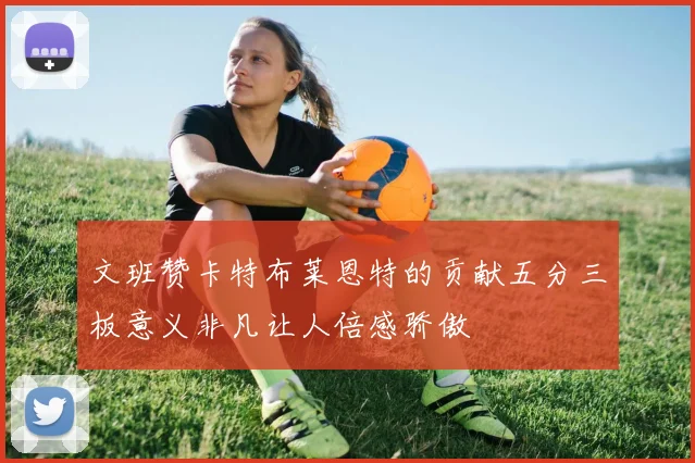文班赞卡特布莱恩特的贡献五分三板意义非凡让人倍感骄傲