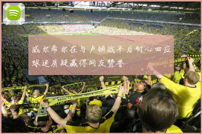 威尔希尔在与卢顿战平后耐心回应球迷质疑赢得网友赞誉