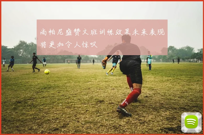 尚帕尼盛赞文班训练效果未来表现将更加令人惊叹