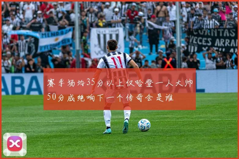 赛季场均35分以上仅哈登一人大帅50分成绝响下一个传奇会是谁