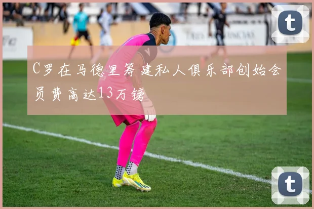 C罗在马德里筹建私人俱乐部创始会员费高达13万镑