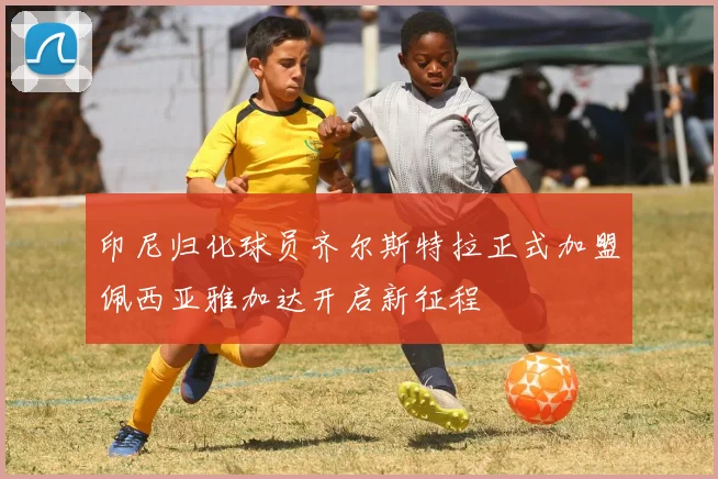 印尼归化球员齐尔斯特拉正式加盟佩西亚雅加达开启新征程