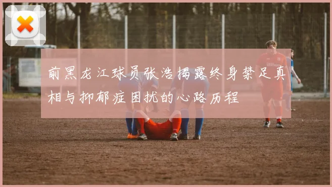 前黑龙江球员张浩揭露终身禁足真相与抑郁症困扰的心路历程