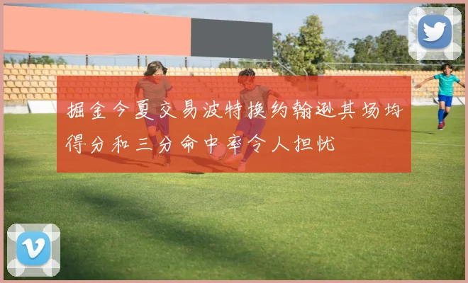 掘金今夏交易波特换约翰逊其场均得分和三分命中率令人担忧