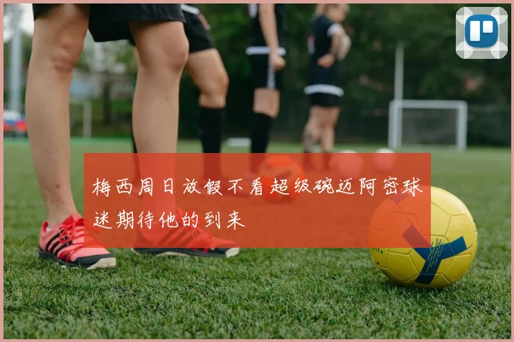 梅西周日放假不看超级碗迈阿密球迷期待他的到来