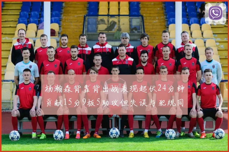 杨瀚森背靠背出战表现起伏24分钟贡献15分9板5助攻但失误与犯规同样引人关注