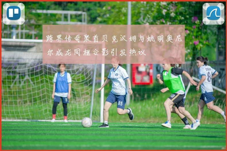 跨界传奇聚首贝克汉姆与姚明奥尼尔成龙同框合影引发热议